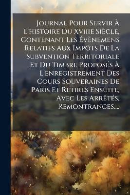 Journal Pour Servir Ã L'histoire Du Xviiie Siècle, Contenant Les Ãvènemens Relatifs Aux ImpÃ´ts De La Subvention Territoriale Et Du Timbre ProposÃ(c)s Ã L'enregistrement Des Cours Souveraines De Paris Et RetirÃ(c)s Ensuite, Avec Les ArrÃa - Anonymous - cover