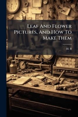 Leaf And Flower Pictures, And How To Make Them - H B - cover