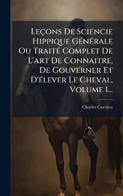 Leçons De Sciencie Hippique GÃ(c)nÃ(c)rale Ou TraitÃ(c) Complet De L'art De Connaitre, De Gouverner Et D'Ã(c)lever Le Cheval, Volume 1... - cover