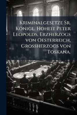 Kriminalgesetze Sr. Königl. Hoheit Peter Leopolds, Erzherzogs von Oesterreich, GroÃherzogs von Toskana. - Anonymous - cover