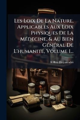 Les Loix De La Nature, Applicables Aux Loix Physiques De La MÃ(c)decine, & Au Bien GÃ(c)nÃ(c)ral De L'humanitÃ(c), Volume 1... - A Roy-Desjoncades - cover