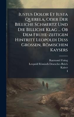 Iustus Dolor Et Iusta Querela, Oder Der Billiche Schmertz Und Die Billiche Klag ... Ob Dem Fruhe-zeitigen Hintritt Leopoldi DeÃ Grossen, Römischen Kaysers - Raymond Fizing,Kaiser - cover