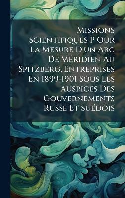 Missions Scientifiques P Our La Mesure D'un Arc De MÃ(c)ridien Au Spitzberg, Entreprises En 1899-1901 Sous Les Auspices Des Gouvernements Russe Et SuÃ(c)dois - Anonymous - cover