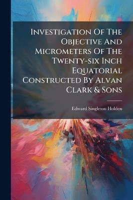 Investigation Of The Objective And Micrometers Of The Twenty-six Inch Equatorial Constructed By Alvan Clark & Sons - Edward Singleton Holden - cover