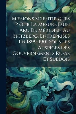 Missions Scientifiques P Our La Mesure D'un Arc De MÃ(c)ridien Au Spitzberg, Entreprises En 1899-1901 Sous Les Auspices Des Gouvernements Russe Et SuÃ(c)dois - Anonymous - cover