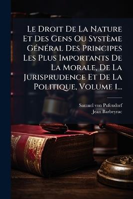 Le Droit De La Nature Et Des Gens Ou Système GÃ(c)nÃ(c)ral Des Principes Les Plus Importants De La Morale, De La Jurisprudence Et De La Politique, Volume 1... - Samuel Von Pufendorf,Jean Barbeyrac - cover