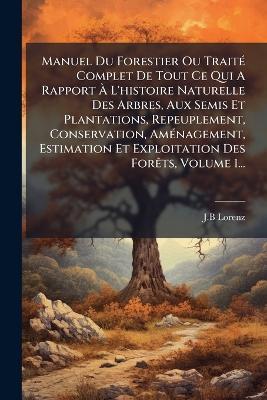 Manuel Du Forestier Ou TraitÃ(c) Complet De Tout Ce Qui A Rapport Ã L'histoire Naturelle Des Arbres, Aux Semis Et Plantations, Repeuplement, Conservation, AmÃ(c)nagement, Estimation Et Exploitation Des ForÃats, Volume 1... - J B Lorenz - cover