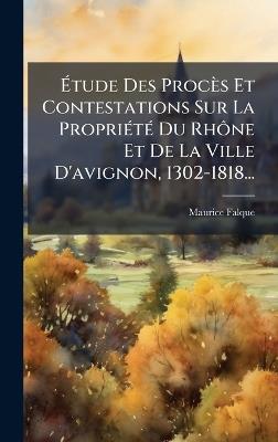 Ãtude Des Procès Et Contestations Sur La PropriÃ(c)tÃ(c) Du RhÃ´ne Et De La Ville D'avignon, 1302-1818... - Maurice Falque - cover