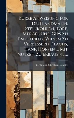 Kurze Anweisung FÃ1/4r Den Landmann, Steinkohlen, Torf, Mergel Und Gips Zu Entdecken, Wiesen Zu Verbessern, Flachs, Hanf, Hopfen ... Mit Nutzen Zu Erbauen ...... - Ferdinand Christian Touchy - cover