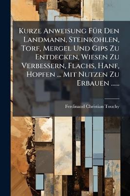 Kurze Anweisung FÃ1/4r Den Landmann, Steinkohlen, Torf, Mergel Und Gips Zu Entdecken, Wiesen Zu Verbessern, Flachs, Hanf, Hopfen ... Mit Nutzen Zu Erbauen ...... - Ferdinand Christian Touchy - cover