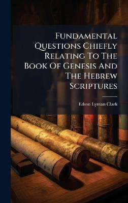 Fundamental Questions Chiefly Relating To The Book Of Genesis And The Hebrew Scriptures - Edson Lyman Clark - cover