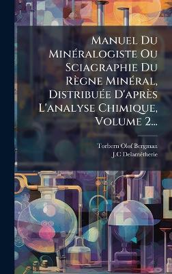 Manuel Du MinÃ(c)ralogiste Ou Sciagraphie Du Règne MinÃ(c)ral, DistribuÃ(c)e D'après L'analyse Chimique, Volume 2... - Torbern Olof Bergman,J C Delamã(c)Therie - cover