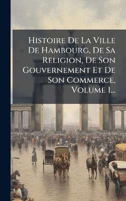 Histoire De La Ville De Hambourg, De Sa Religion, De Son Gouvernement Et De Son Commerce, Volume 1... - Anonymous - cover