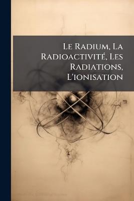 Le Radium, La RadioactivitÃ(c), Les Radiations, L'ionisation - Anonymous - cover