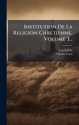 Institution De La Religion ChrÃ(c)tienne, Volume 3... - Jean Calvin,Charles Icard - cover