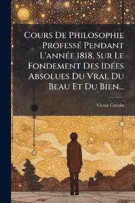 Cours De Philosophie ProfessÃ(c) Pendant L'annÃ(c)e 1818, Sur Le Fondement Des IdÃ(c)es Absolues Du Vrai, Du Beau Et Du Bien... - Victor Cousin - cover