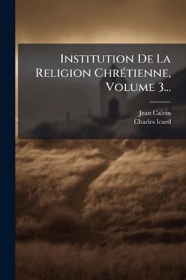 Institution De La Religion ChrÃ(c)tienne, Volume 3... - Jean Calvin,Charles Icard - cover