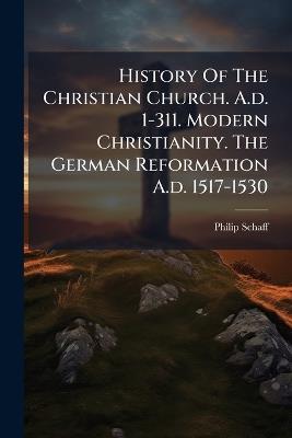 History Of The Christian Church. A.d. 1-311. Modern Christianity. The German Reformation A.d. 1517-1530 - Philip Schaff - cover