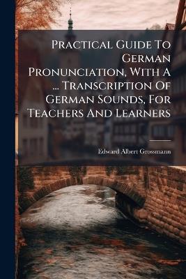 Practical Guide To German Pronunciation, With A ... Transcription Of German Sounds, For Teachers And Learners - Edward Albert Grossmann - cover