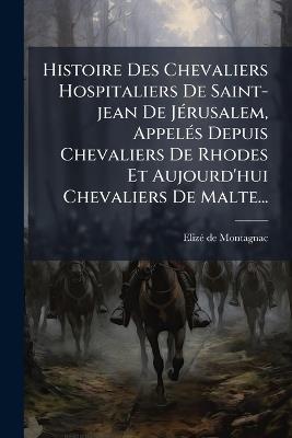 Histoire Des Chevaliers Hospitaliers De Saint-jean De JÃ(c)rusalem, AppelÃ(c)s Depuis Chevaliers De Rhodes Et Aujourd'hui Chevaliers De Malte... - Elizã(c) de Montagnac - cover