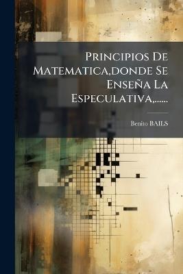 Principios De Matematica, donde Se Enseña La Especulativa, ...... - Benito Bails - cover