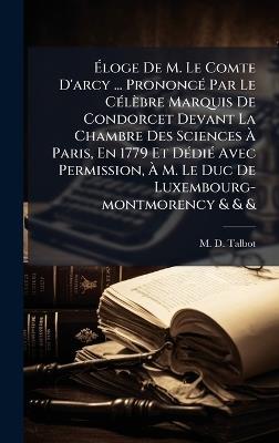 Ãloge De M. Le Comte D'arcy ... PrononcÃ(c) Par Le CÃ(c)lèbre Marquis De Condorcet Devant La Chambre Des Sciences Ã Paris, En 1779 Et DÃ(c)diÃ(c) Avec Permission, Ã M. Le Duc De Luxembourg-montmorency & & & - M D Talbot - cover