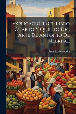 ExplicaciÃ3n Del Libro Cuarto Y Quinto Del Arte De Antonio De Nebrija... - Antonio De Nebrija - cover