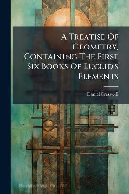 A Treatise Of Geometry, Containing The First Six Books Of Euclid's Elements - Daniel Cresswell - cover
