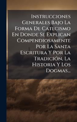 Instrucciones Generales Bajo La Forma De Catecismo En Donde Se Explican Compendiosamente Por La Santa Escritura Y Por La TradiciÃ3n, La Historia Y Los Dogmas... - Anonymous - cover