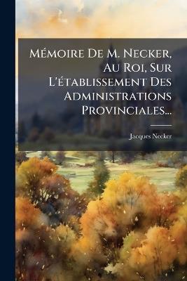 MÃ(c)moire De M. Necker, Au Roi, Sur L'Ã(c)tablissement Des Administrations Provinciales... - Jacques Necker - cover