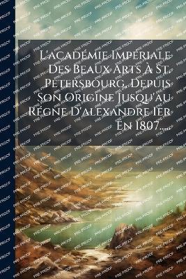 L'acadÃ(c)mie ImpÃ(c)riale Des Beaux Arts Ã St. Petersbourg, Depuis Son Origine Jusqu'au RÃ(c)gne D'alexandre Ier En 1807..... - Anonymous - cover
