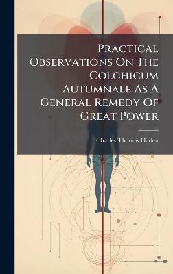 Practical Observations On The Colchicum Autumnale As A General Remedy Of Great Power - Charles Thomas Haden - cover