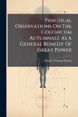 Practical Observations On The Colchicum Autumnale As A General Remedy Of Great Power - Charles Thomas Haden - cover
