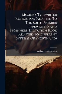 Musick's Typewriter Instructor (adapted To The Smith Premier Typewriter) And Beginners' Dictation Book (adapted To Different Systems Of Shorthand) - William Leslie Musick - cover