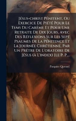 JÃ(c)sus-christ PÃ(c)nitent, Ou Exercice De PiÃ(c)tÃ(c) Pour Le Tems Du CarÃame Et Pour Une Retraite De Dix Jours, Avec Des RÃ(c)flexions Sur Les Sept Psaumes De La PÃ(c)nitence Et La JournÃ(c)e ChrÃ(c)tienne, Par Un PrÃatre De L'oratoire De JÃ(c)sus (Ã L' - Pasquier Quesnel - cover