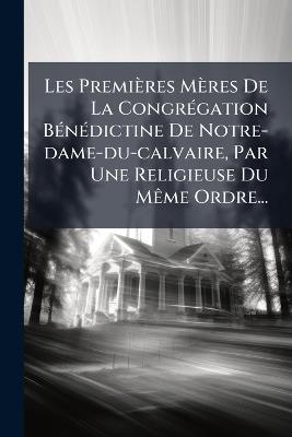 Les Premières Mères De La CongrÃ(c)gation BÃ(c)nÃ(c)dictine De Notre-dame-du-calvaire, Par Une Religieuse Du MÃame Ordre... - Anonymous - cover