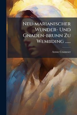 Neu-marianischer Wunder- Und Gnaden-brunn Zu Wembding ...... - Anton Crammer - cover