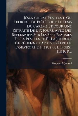 JÃ(c)sus-christ PÃ(c)nitent, Ou Exercice De PiÃ(c)tÃ(c) Pour Le Tems Du CarÃame Et Pour Une Retraite De Dix Jours, Avec Des RÃ(c)flexions Sur Les Sept Psaumes De La PÃ(c)nitence Et La JournÃ(c)e ChrÃ(c)tienne, Par Un PrÃatre De L'oratoire De JÃ(c)sus (Ã L' - Pasquier Quesnel - cover