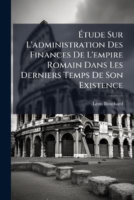 Ãtude Sur L'administration Des Finances De L'empire Romain Dans Les Derniers Temps De Son Existence - Lã(c)on Bouchard - cover