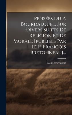 PensÃ(c)es Du P. Bourdaloue, ... Sur Divers Sujets De Religion Et De Morale [publiÃ(c)es Par Le P. François Bretonneau]... - Louis Bourdaloue - cover
