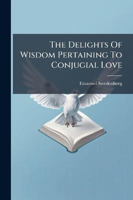 The Delights Of Wisdom Pertaining To Conjugial Love - Emanuel Swedenborg - cover