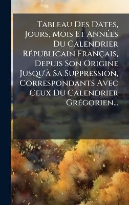 Tableau Des Dates, Jours, Mois Et AnnÃ(c)es Du Calendrier RÃ(c)publicain Français, Depuis Son Origine Jusqu'Ã Sa Suppression, Correspondants Avec Ceux Du Calendrier GrÃ(c)gorien... - Anonymous - cover