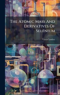 The Atomic Mass And Derivatives Of Selenium - Victor Lenher - cover