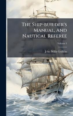 The Ship-builder's Manual, And Nautical Referee - John Willis Griffiths - cover