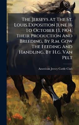 The Jerseys At The St. Louis Exposition June 16 To October 13, 1904. Their Production And Breeding, By R.m. Gow The Feeding And Handling, By H.g. Van Pelt - cover