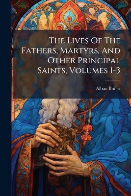 The Lives Of The Fathers, Martyrs, And Other Principal Saints, Volumes 1-3 - Alban Butler - cover