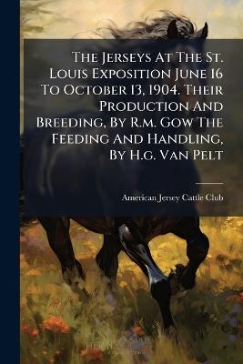 The Jerseys At The St. Louis Exposition June 16 To October 13, 1904. Their Production And Breeding, By R.m. Gow The Feeding And Handling, By H.g. Van Pelt - cover