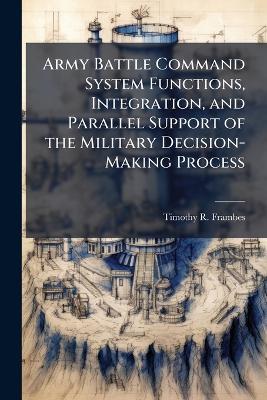 Army Battle Command System Functions, Integration, and Parallel Support of the Military Decision-Making Process - Timothy R Frambes - cover