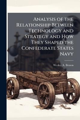 Analysis of the Relationship Between Technology and Strategy and How They Shaped the Confederate States Navy - Wesley A Brown - cover