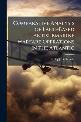 Comparative Analysis of Land-Based Antisubmarine Warfare Operations in the Atlantic - Stanley J Grabowski - cover